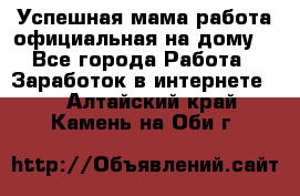 Успешная мама(работа официальная на дому) - Все города Работа » Заработок в интернете   . Алтайский край,Камень-на-Оби г.